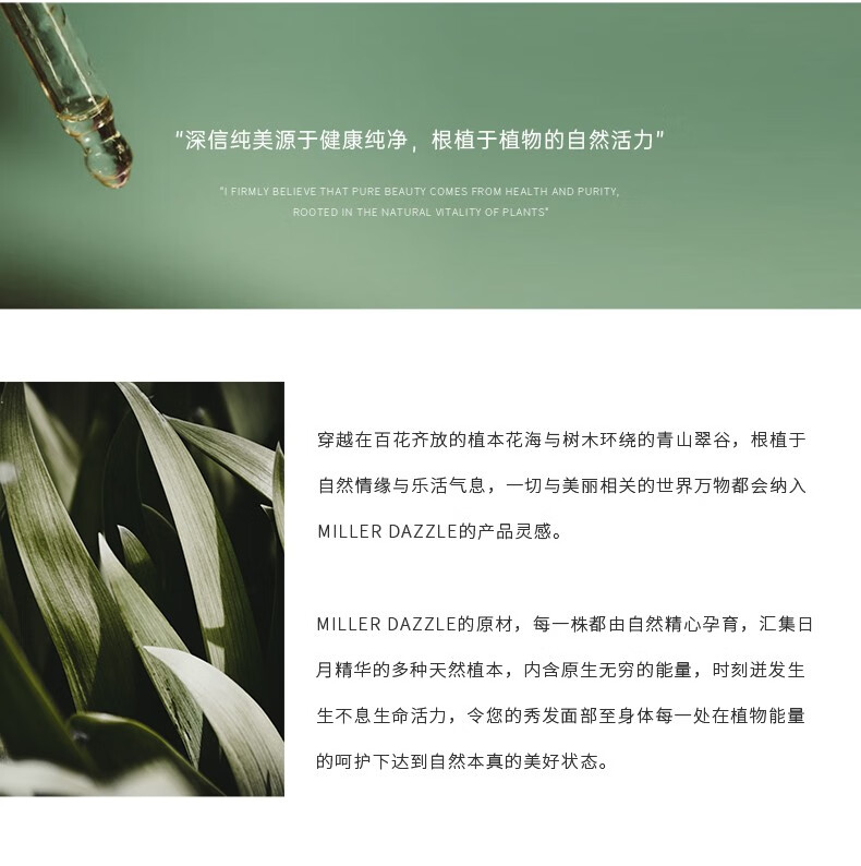 "穿越在百花齊放的植本花海與樹(shù)木環(huán)繞的青山翠谷，根植于自然情緣與樂(lè )活氣息，一切與美麗相關(guān)的世界方物都會(huì )納入 MILLERDAZZLE的產(chǎn)品靈感" "MILLERDAZZLE的原材，每一株都由自然精心孕育，匯集日月精華的多種天然植本，內含原生無(wú)窮的能量，時(shí)刻進(jìn)發(fā)生生不息生命活力，令您的秀發(fā)面部至身體每一處在植物能量的呵護下達到自然本真的美好狀態(tài)。"