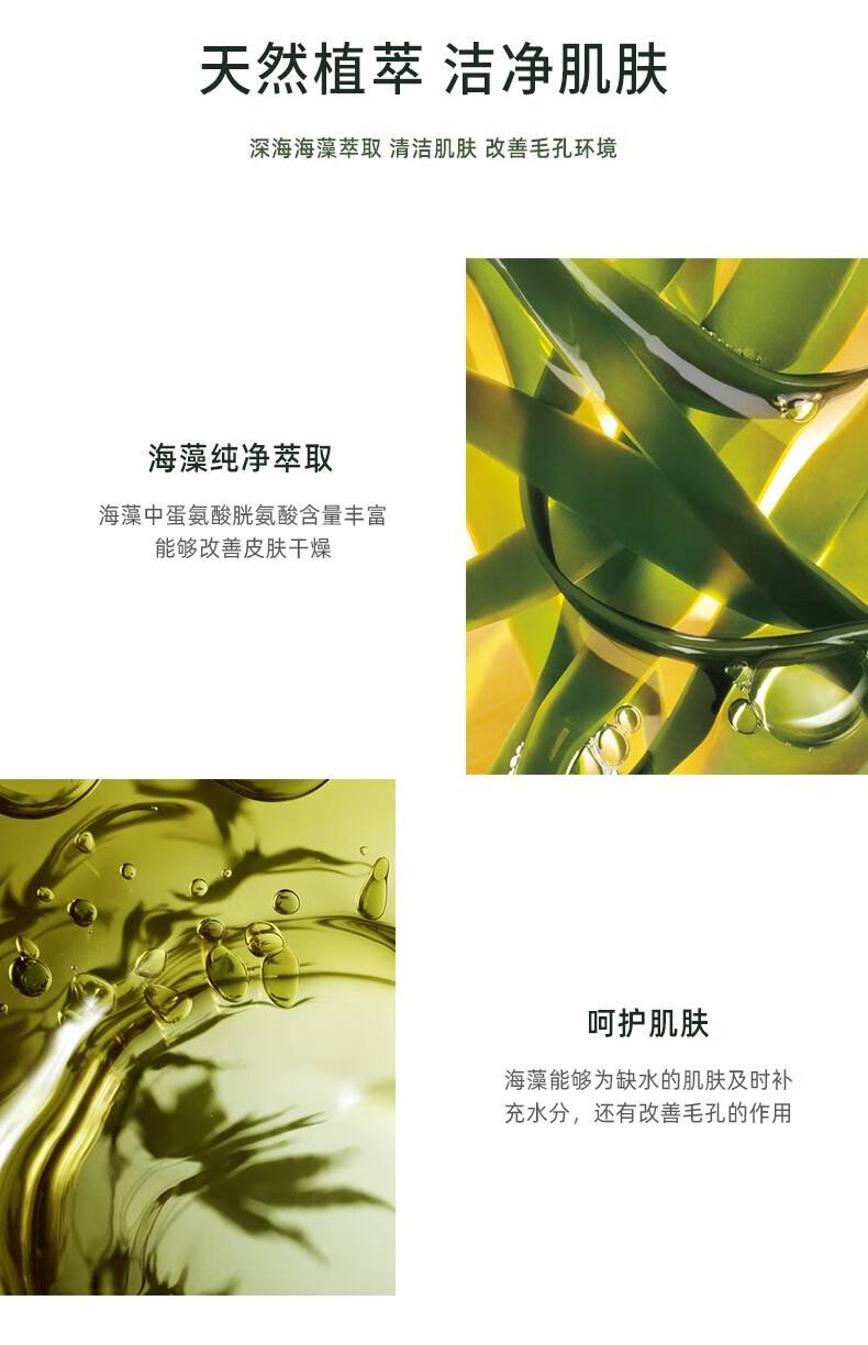 天然植萃 潔凈肌膚 深海海藻萃取 清潔肌膚 改善毛孔環(huán)境 海藻純凈萃取 海藻中蛋氨酸、胱氨酸含量豐富，能夠改善皮膚干燥 呵護肌膚 海藻能夠為缺水的肌膚及時(shí)補充水分，還有改善毛孔的作用