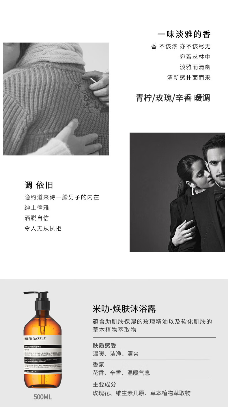 宛若叢林中 淡雅而清幽 清新感撲面而來(lái) 青檸/玫瑰/辛香暖調 調依舊 隱約道來(lái)詩(shī)一般男子的內在 紳士儒雅 灑脫自信 令人無(wú)從抗拒 米叻-煥膚沐浴露 蘊含助肌膚保濕的玫瑰精油以及軟化肌膚的草本植物萃取物 WLLER DAZZLE 膚質(zhì)感受 溫暖、潔凈、清爽 香氛 花香、辛香、溫暖氣息 主要成分 玫瑰花、維生素幾原、草本植物萃取物