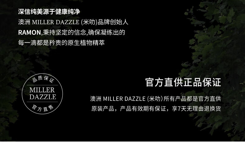 澳洲MILLERDAZZLE（米叻)品牌創(chuàng  )始人RAMON秉持堅定的信念，確保每一滴產(chǎn)品都是矜貴的原生植物精萃，品質(zhì)保證，官方直供正品。MILLER DAZZLE澳洲品牌所有產(chǎn)品均為官方直供原裝，有效期有保證，并享受7天無(wú)理由退換貨服務(wù)。