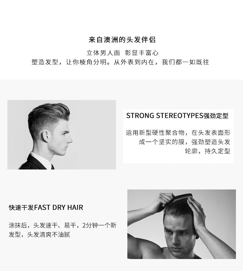 來(lái)自澳洲的頭發(fā)伴侶，專(zhuān)為塑造立體男人面、彰顯豐富心而設計。其強勁定型的技術(shù)，運用新型硬性聚合物在頭發(fā)表面形成堅實(shí)膜，塑造出清晰的輪廓，持久定型。同時(shí)，其快速干發(fā)的特性，讓涂抹后的頭發(fā)迅速干燥，2分鐘即可煥然一新，清爽不油膩。